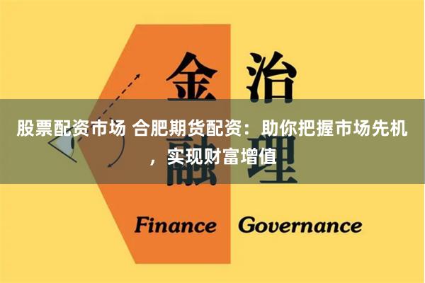 股票配資市場 合肥期貨配資：助你把握市場先機，實現財富增值